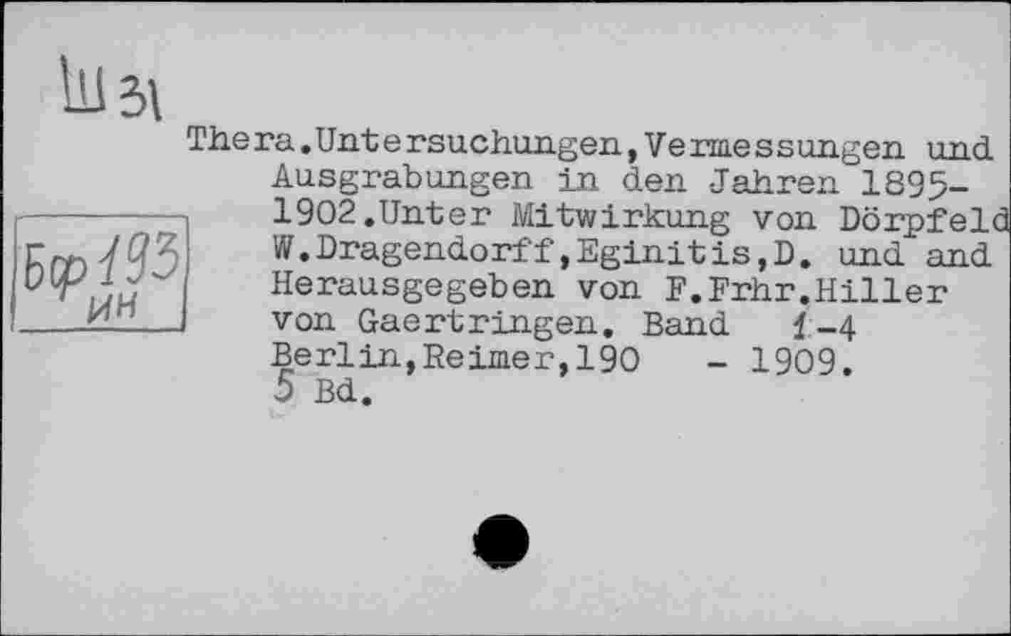 ﻿
The га. Unt e rsachangen, Ve rme s sangen and Aasgrabangen in den Jahren 1895-1902.Unter Mitwirkung von Dörpfeld W.Dragendorff»Eginitis,D. and and Heraasgegeben von F.Frhr.Hiller von Gaertringen. Band 1-4 Berlin,Reimer,190	- 1909.
5 Bd.